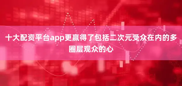 十大配资平台app更赢得了包括二次元受众在内的多圈层观众的心