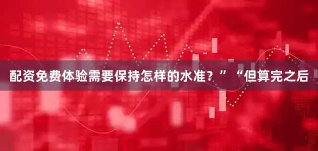 配资免费体验需要保持怎样的水准？” “但算完之后